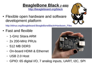 BeagleBone Black (~$50)
http://beagleboard.org/black
● Flexible open hardware and software
development platform
http://elinux.org/Beagleboard:BeagleBoneBlack#Hardware_Files
● Fast and flexible
– 1-GHz Sitara ARM
– 2x 200-MHz PRUs
– 512 MB DDR3
– On-board HDMI & Ethernet
– USB 2.0 Host
– GPIO: 65 digital I/O, 7 analog inputs, UART, I2C, SPI
 