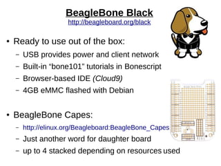 BeagleBone Black
http://beagleboard.org/black
● Ready to use out of the box:
– USB provides power and client network
– Built-in “bone101” tutorials in Bonescript
– Browser-based IDE (Cloud9)
– 4GB eMMC flashed with Debian
● BeagleBone Capes:
– http://elinux.org/Beagleboard:BeagleBone_Capes
– Just another word for daughter board
– up to 4 stacked depending on resources used
 