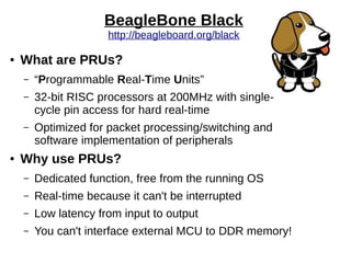 BeagleBone Black
http://beagleboard.org/black
● What are PRUs?
– “Programmable Real-Time Units”
– 32-bit RISC processors at 200MHz with single-
cycle pin access for hard real-time
– Optimized for packet processing/switching and
software implementation of peripherals
● Why use PRUs?
– Dedicated function, free from the running OS
– Real-time because it can't be interrupted
– Low latency from input to output
– You can't interface external MCU to DDR memory!
 