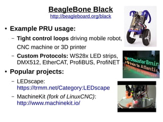 BeagleBone Black
http://beagleboard.org/black
● Example PRU usage:
– Tight control loops driving mobile robot,
CNC machine or 3D printer
– Custom Protocols: WS28x LED strips,
DMX512, EtherCAT, ProfiBUS, ProfiNET
● Popular projects:
– LEDscape:
https://trmm.net/Category:LEDscape
– MachineKit (fork of LinuxCNC):
http://www.machinekit.io/
 