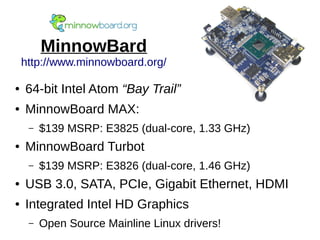 MinnowBard
http://www.minnowboard.org/
● 64-bit Intel Atom “Bay Trail”
● MinnowBoard MAX:
– $139 MSRP: E3825 (dual-core, 1.33 GHz)
● MinnowBoard Turbot
– $139 MSRP: E3826 (dual-core, 1.46 GHz)
● USB 3.0, SATA, PCIe, Gigabit Ethernet, HDMI
● Integrated Intel HD Graphics
– Open Source Mainline Linux drivers!
 