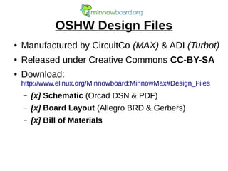 OSHW Design Files
● Manufactured by CircuitCo (MAX) & ADI (Turbot)
● Released under Creative Commons CC-BY-SA
● Download:
http://www.elinux.org/Minnowboard:MinnowMax#Design_Files
– [x] Schematic (Orcad DSN & PDF)
– [x] Board Layout (Allegro BRD & Gerbers)
– [x] Bill of Materials
 
