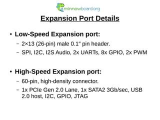 Expansion Port Details
● Low-Speed Expansion port:
– 2×13 (26-pin) male 0.1″ pin header.
– SPI, I2C, I2S Audio, 2x UARTs, 8x GPIO, 2x PWM
● High-Speed Expansion port:
– 60-pin, high-density connector.
– 1x PCIe Gen 2.0 Lane, 1x SATA2 3Gb/sec, USB
2.0 host, I2C, GPIO, JTAG
 