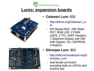 Lures: expansion boards
● Calamari Lure: $30
– http://elinux.org/Calamari_Lu
re
– SPI Based ADC, 10K Slider
POT, RGB LED, 2 PWM
LEDS, 2 TTL UART Headers,
7-Segment Display with 595
shift register, I2C, EEPROM,
3 Buttons
● Silverjaw Lure: $50
– http://wiki.minnowboard.org/S
ilverjaw_Lure
– dual break-out board
providing both an mPCIe and
mSATA slot
 