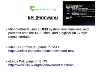 EFI (Firmware)
● MinnowBoard uses a UEFI system level firmware, and
provides both the UEFI shell, and a typical BIOS style
menu interface.
● Intel EFI Firmware update for MAX:
https://uefidk.com/content/minnowboard-max
● eLinux Wiki page on BIOS:
http://www.elinux.org/Minnowboard:MaxBios
 