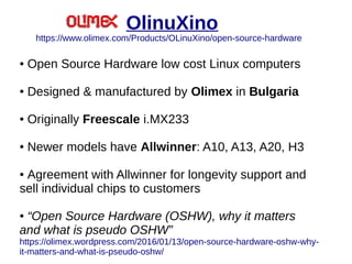 OlinuXino
https://www.olimex.com/Products/OLinuXino/open-source-hardware
● Open Source Hardware low cost Linux computers
● Designed & manufactured by Olimex in Bulgaria
● Originally Freescale i.MX233
● Newer models have Allwinner: A10, A13, A20, H3
● Agreement with Allwinner for longevity support and
sell individual chips to customers
● “Open Source Hardware (OSHW), why it matters
and what is pseudo OSHW”
https://olimex.wordpress.com/2016/01/13/open-source-hardware-oshw-why-
it-matters-and-what-is-pseudo-oshw/
 