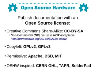 Publish documentation with an
Open Source license:
●
Creative Commons Share-Alike: CC-BY-SA
●
Non-Commercial (NC) clause is NOT acceptable
http://www.oshwa.org/2014/05/21/cc-oshw/
●
Copyleft: GPLv2, GPLv3
●
Permissive: Apache, BSD, MIT
●
OSHW inspired: CERN OHL, TAPR, SolderPad
 
