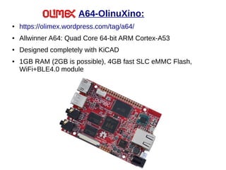 A64-OlinuXino:
● https://olimex.wordpress.com/tag/a64/
● Allwinner A64: Quad Core 64-bit ARM Cortex-A53
● Designed completely with KiCAD
● 1GB RAM (2GB is possible), 4GB fast SLC eMMC Flash,
WiFi+BLE4.0 module
 