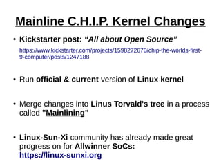 Mainline C.H.I.P. Kernel Changes
● Kickstarter post: “All about Open Source”
https://www.kickstarter.com/projects/1598272670/chip-the-worlds-first-
9-computer/posts/1247188
● Run official & current version of Linux kernel
● Merge changes into Linus Torvald's tree in a process
called "Mainlining"
● Linux-Sun-Xi community has already made great
progress on for Allwinner SoCs:
https://linux-sunxi.org
 