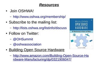 Resources
● Join OSHWA!
– http://www.oshwa.org/membership/
● Subscribe to the mailing list:
– http://lists.oshwa.org/listinfo/discuss
● Follow on Twitter:
– @OHSummit
– @oshwassociation
● Building Open Source Hardware
– http://www.amazon.com/Building-Open-Source-Ha
rdware-Manufacturing/dp/0321906047/
 