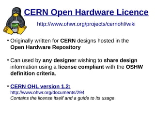 CERN Open Hardware Licence
http://www.ohwr.org/projects/cernohl/wiki
●
Originally written for CERN designs hosted in the
Open Hardware Repository
●
Can used by any designer wishing to share design
information using a license compliant with the OSHW
definition criteria.
●
CERN OHL version 1.2:
http://www.ohwr.org/documents/294
Contains the license itself and a guide to its usage
 