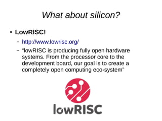 What about silicon?
● LowRISC!
– http://www.lowrisc.org/
– “lowRISC is producing fully open hardware
systems. From the processor core to the
development board, our goal is to create a
completely open computing eco-system”
 