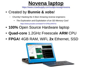 Novena laptop
https://www.crowdsupply.com/sutajio-kosagi/novena
● Created by Bunnie & xobs!
– Chumby! Hacking the X-Box! Amazing reverse engineers:
● The Exploration and Exploitation of an SD Memory Card
https://www.youtube.com/watch?v=CPEzLNh5YIo
● 100% Open Source Hardware laptop
● Quad-core 1.2GHz Freescale ARM CPU
● FPGA! 4GB RAM, WiFi, 2x Ethernet, SSD
 