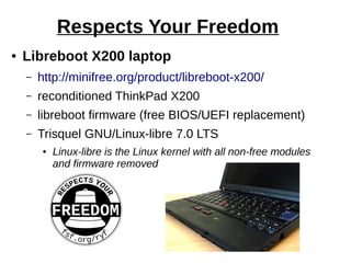 Respects Your Freedom
● Libreboot X200 laptop
– http://minifree.org/product/libreboot-x200/
– reconditioned ThinkPad X200
– libreboot firmware (free BIOS/UEFI replacement)
– Trisquel GNU/Linux-libre 7.0 LTS
● Linux-libre is the Linux kernel with all non-free modules
and firmware removed
 