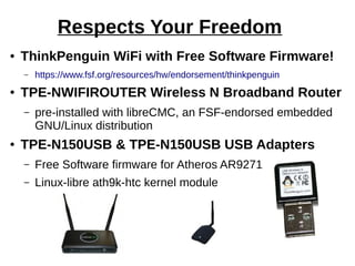 Respects Your Freedom
● ThinkPenguin WiFi with Free Software Firmware!
– https://www.fsf.org/resources/hw/endorsement/thinkpenguin
● TPE-NWIFIROUTER Wireless N Broadband Router
– pre-installed with libreCMC, an FSF-endorsed embedded
GNU/Linux distribution
● TPE-N150USB & TPE-N150USB USB Adapters
– Free Software firmware for Atheros AR9271
– Linux-libre ath9k-htc kernel module
 