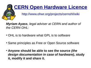 CERN Open Hardware Licence
http://www.ohwr.org/projects/cernohl/wiki
Myriam Ayass, legal adviser at CERN and author of
the CERN OHL:
●
OHL is to hardware what GPL is to software
●
Same principles as Free or Open Source software
●
Anyone should be able to see the source (the
design documentation in case of hardware), study
it, modify it and share it.
 