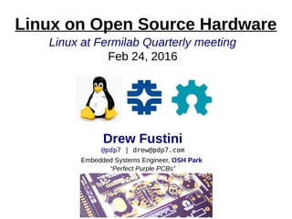 Linux at Fermilab Quarterly meeting
Feb 24, 2016
Drew Fustini
@pdp7 | drew@pdp7.com
Embedded Systems Engineer, OSH Park
“Perfect Purple PCBs”
Linux on Open Source Hardware
 