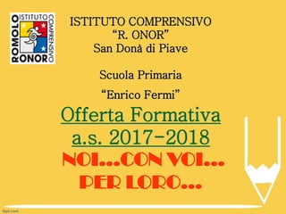 ISTITUTO COMPRENSIVO
“R. ONOR”
San Donà di Piave
Scuola Primaria
“Enrico Fermi”
Offerta Formativa
a.s. 2017-2018
NOI…CON VOI…
PER LORO…
 