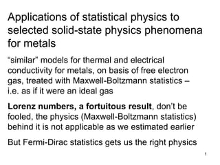 1
Applications of statistical physics to
selected solid-state physics phenomena
for metals
“similar” models for thermal and electrical
conductivity for metals, on basis of free electron
gas, treated with Maxwell-Boltzmann statistics –
i.e. as if it were an ideal gas
Lorenz numbers, a fortuitous result, don’t be
fooled, the physics (Maxwell-Boltzmann statistics)
behind it is not applicable as we estimated earlier
But Fermi-Dirac statistics gets us the right physics
 