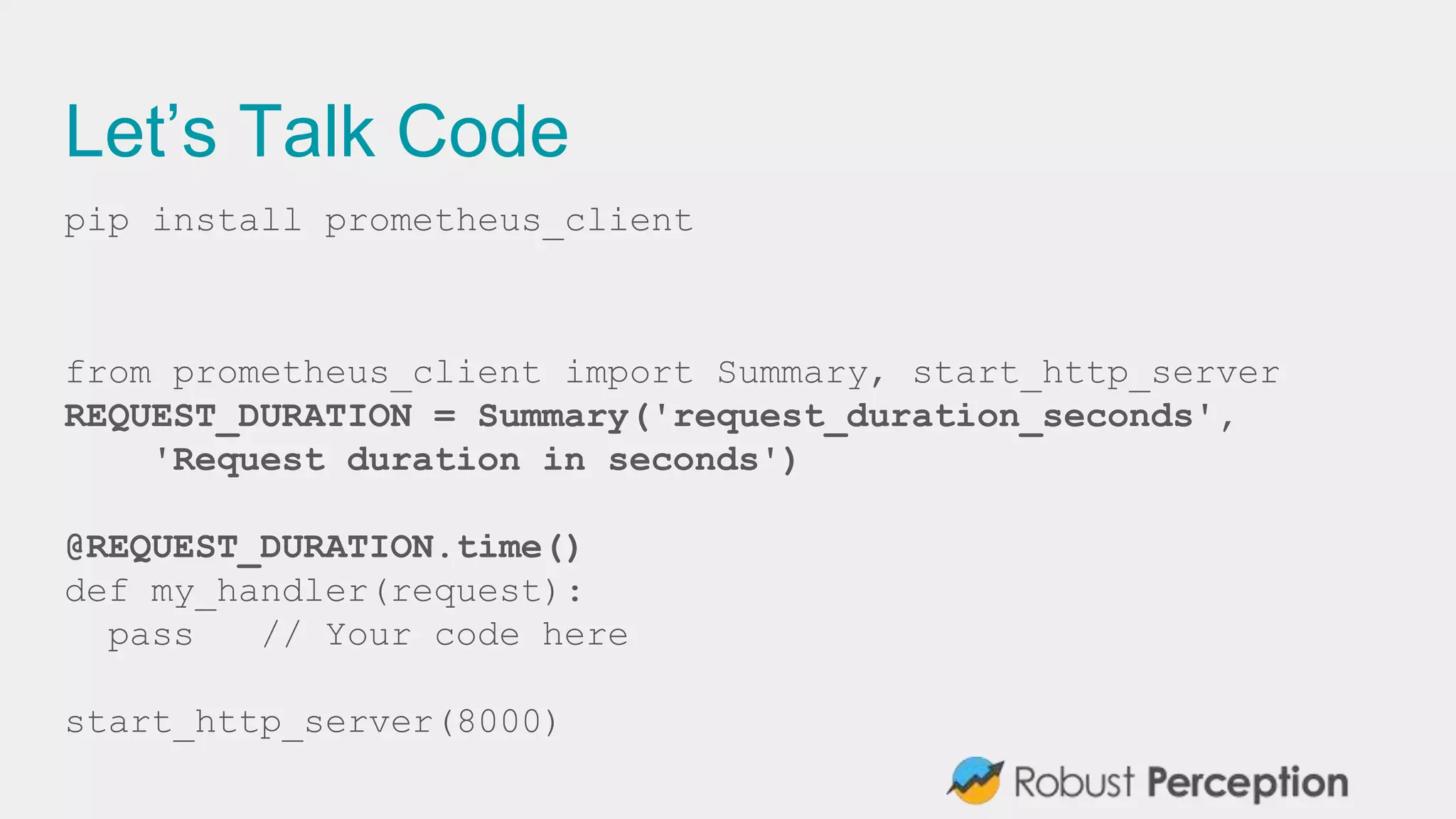 Let’s Talk Code
pip install prometheus_client
from prometheus_client import Summary, start_http_server
REQUEST_DURATION = Summary('request_duration_seconds',
'Request duration in seconds')
@REQUEST_DURATION.time()
def my_handler(request):
pass // Your code here
start_http_server(8000)
 