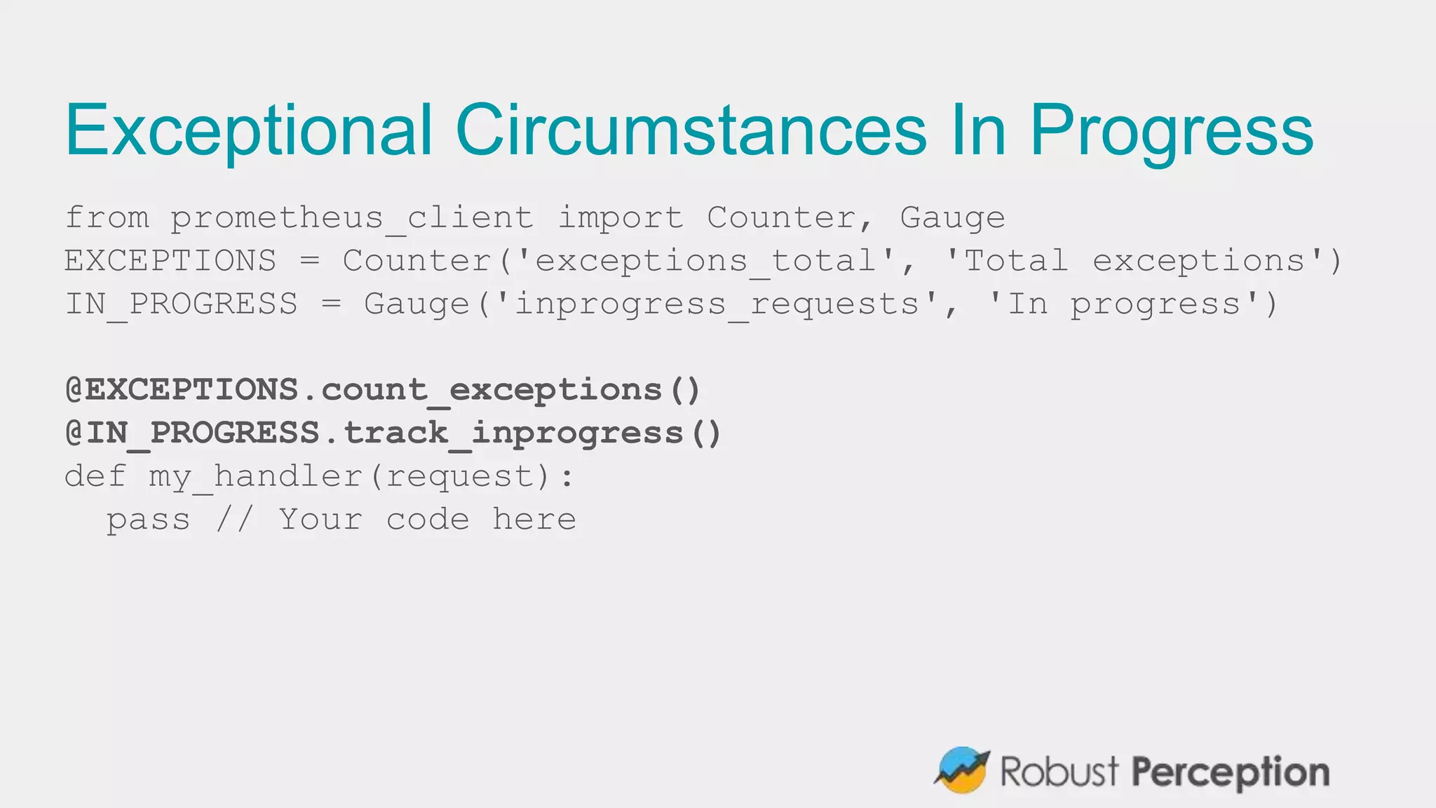 Exceptional Circumstances In Progress
from prometheus_client import Counter, Gauge
EXCEPTIONS = Counter('exceptions_total', 'Total exceptions')
IN_PROGRESS = Gauge('inprogress_requests', 'In progress')
@EXCEPTIONS.count_exceptions()
@IN_PROGRESS.track_inprogress()
def my_handler(request):
pass // Your code here
 