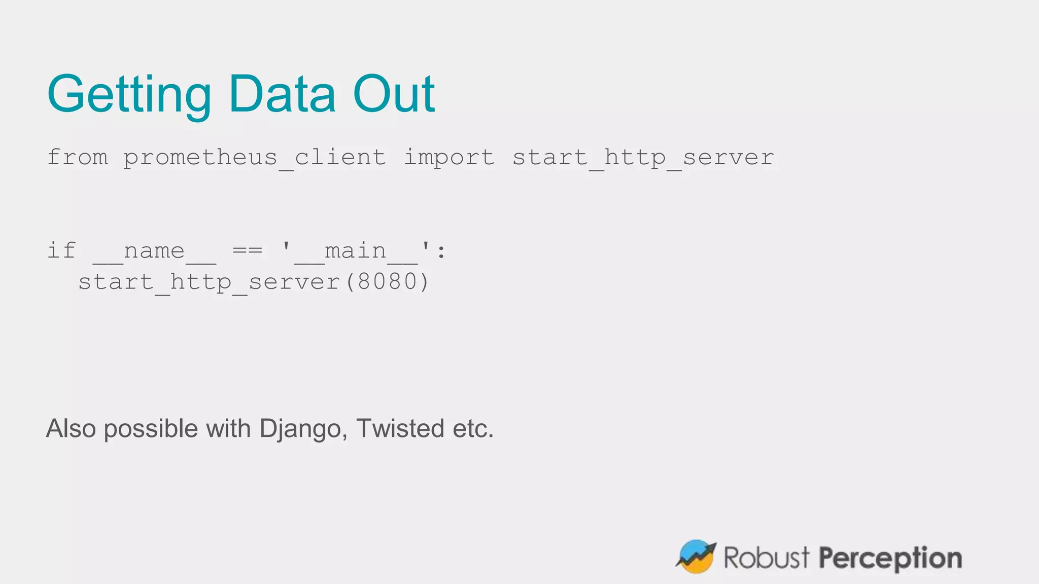 Getting Data Out
from prometheus_client import start_http_server
if __name__ == '__main__':
start_http_server(8080)
Also possible with Django, Twisted etc.
 