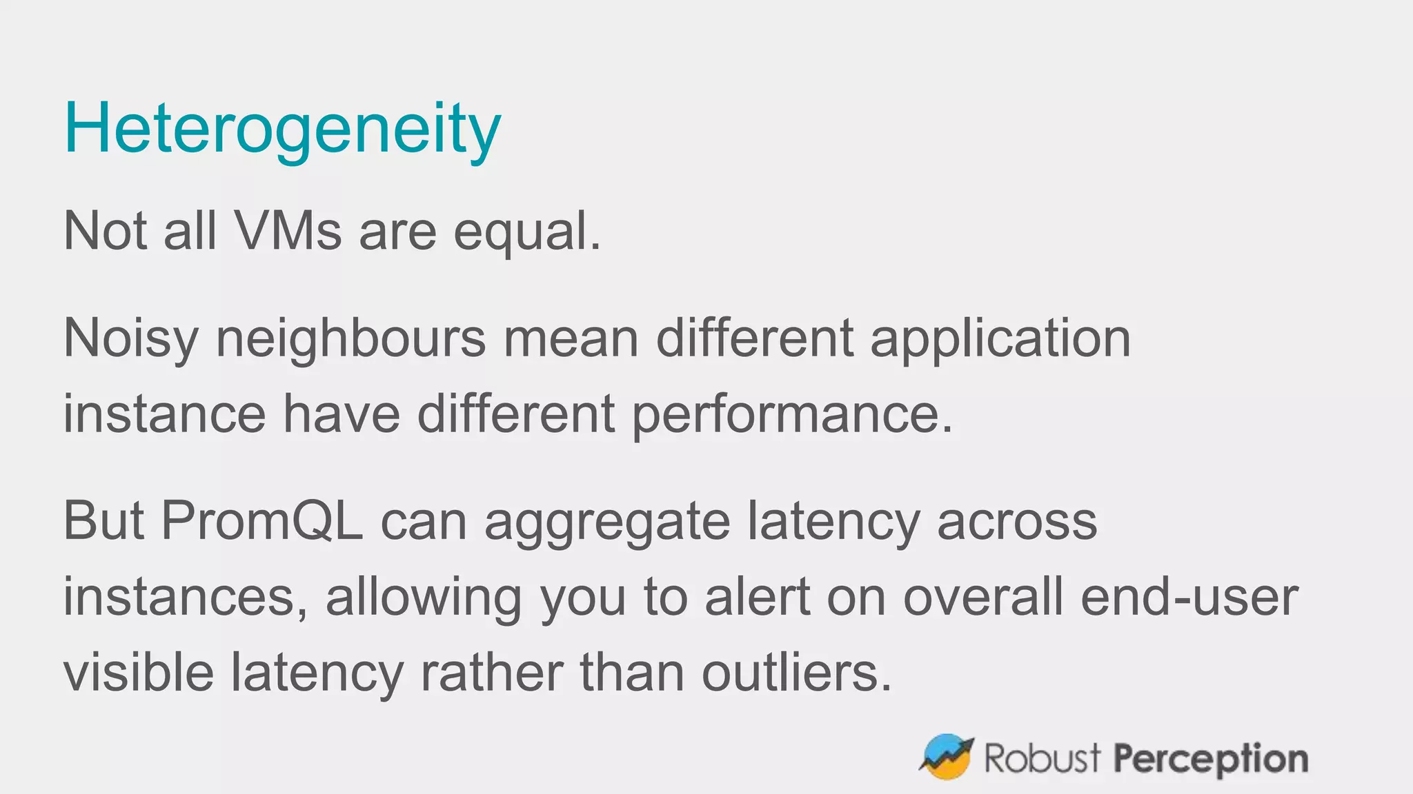 Heterogeneity
Not all VMs are equal.
Noisy neighbours mean different application
instance have different performance.
But PromQL can aggregate latency across
instances, allowing you to alert on overall end-user
visible latency rather than outliers.
 