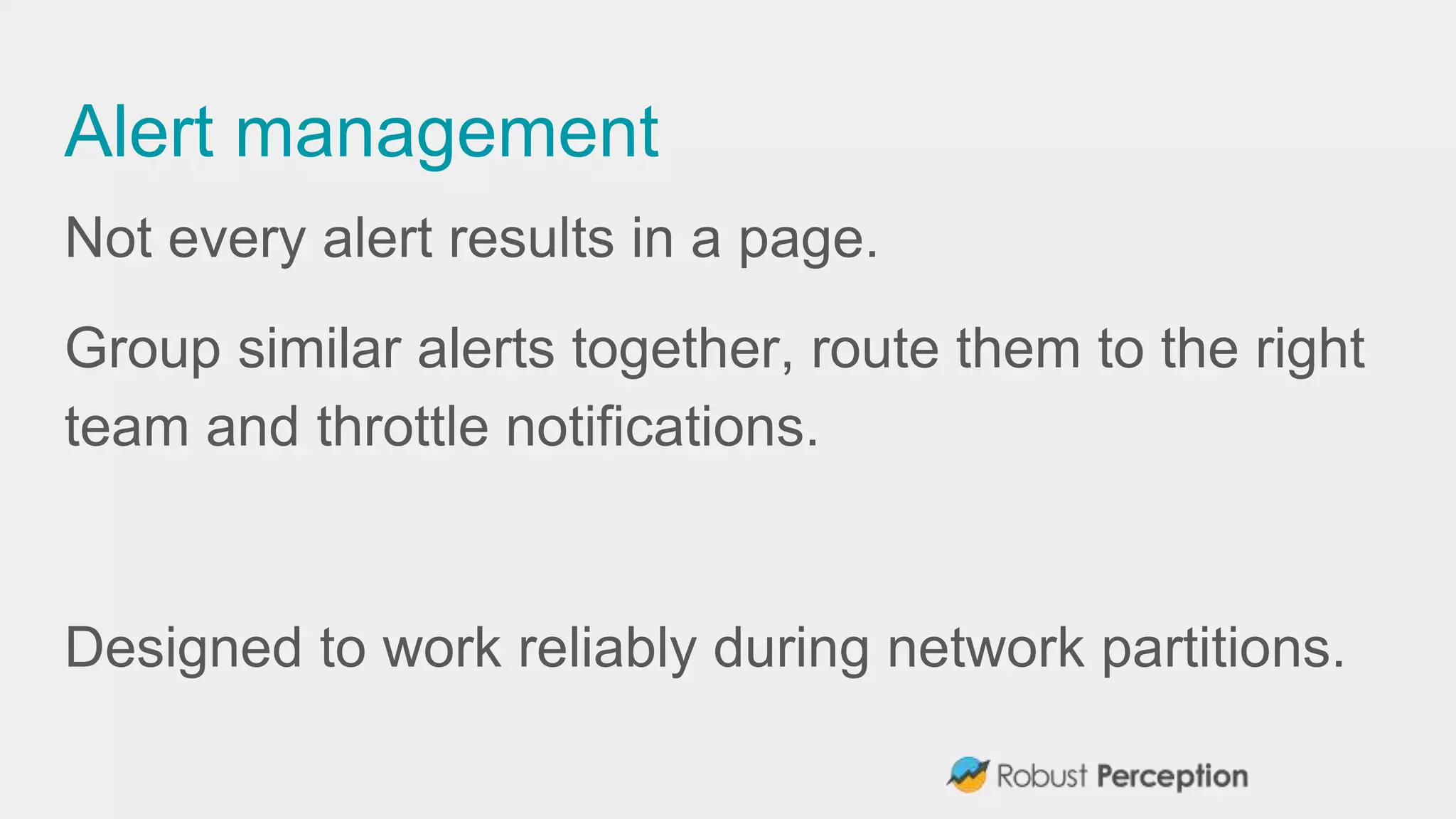 Alert management
Not every alert results in a page.
Group similar alerts together, route them to the right
team and throttle notifications.
Designed to work reliably during network partitions.
 