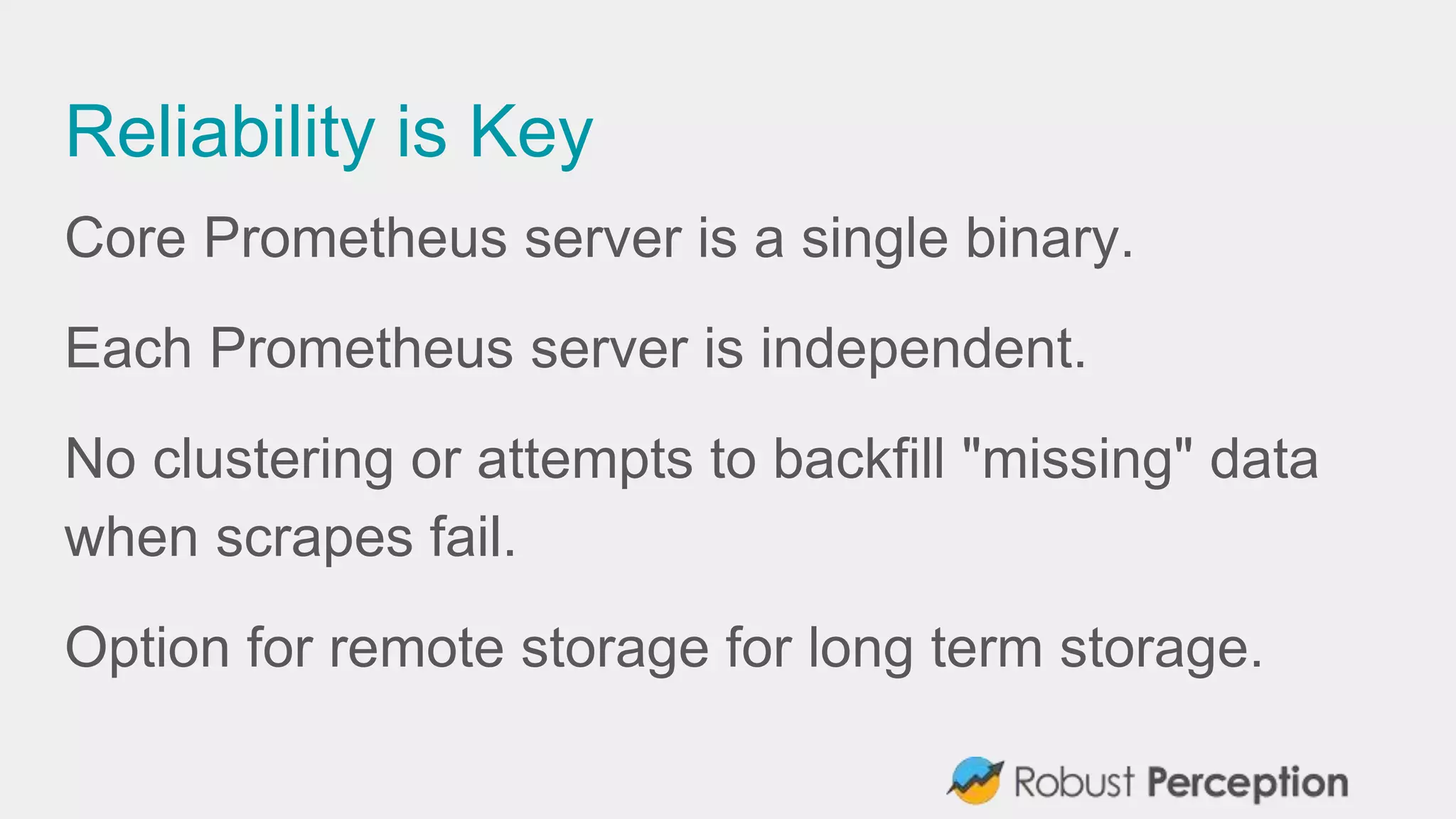 Reliability is Key
Core Prometheus server is a single binary.
Each Prometheus server is independent.
No clustering or attempts to backfill "missing" data
when scrapes fail.
Option for remote storage for long term storage.
 