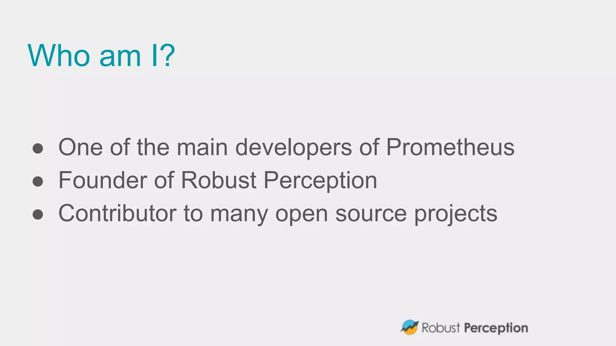 Who am I?
● One of the main developers of Prometheus
● Founder of Robust Perception
● Contributor to many open source projects
 