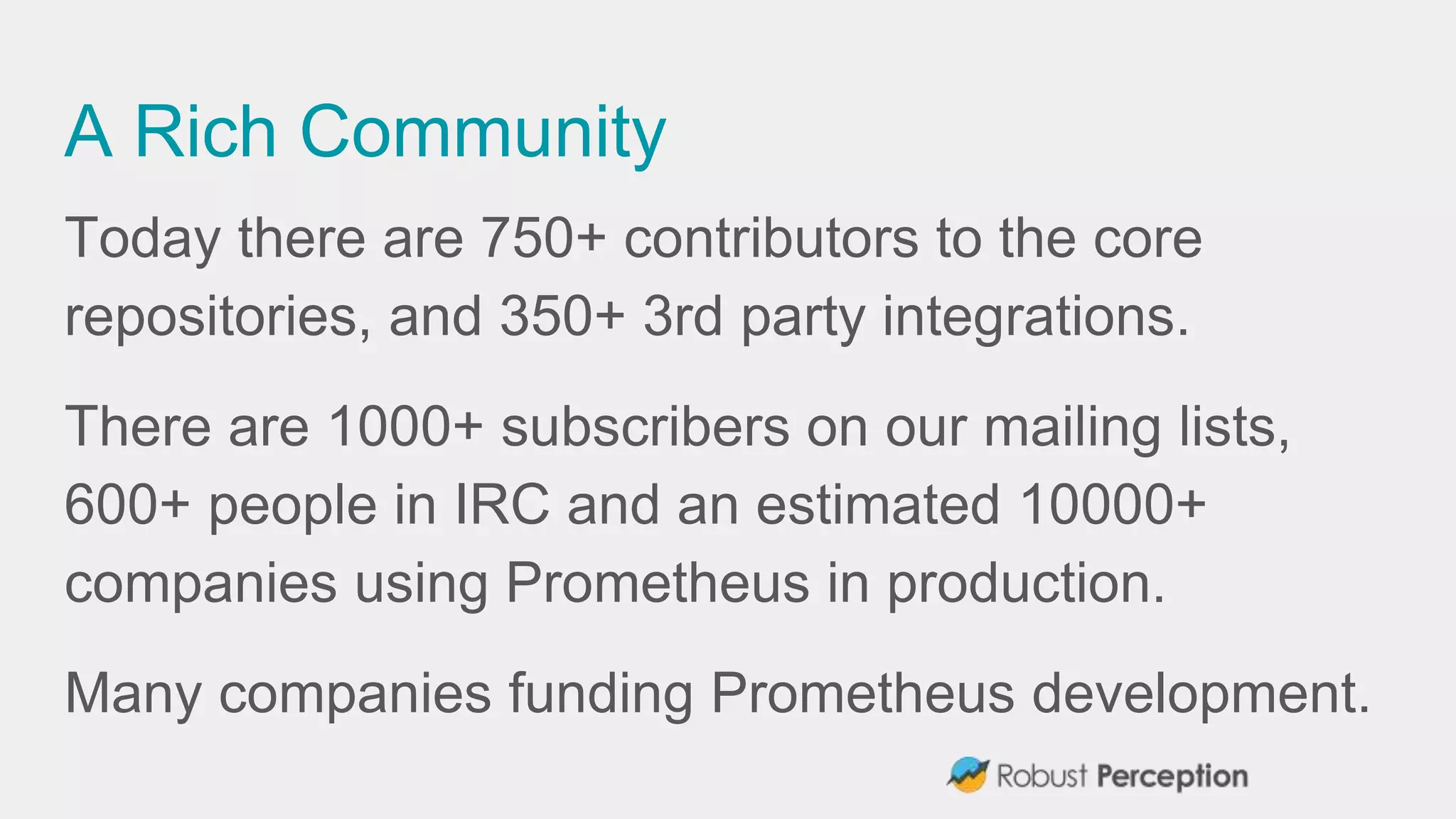 A Rich Community
Today there are 750+ contributors to the core
repositories, and 350+ 3rd party integrations.
There are 1000+ subscribers on our mailing lists,
600+ people in IRC and an estimated 10000+
companies using Prometheus in production.
Many companies funding Prometheus development.
 