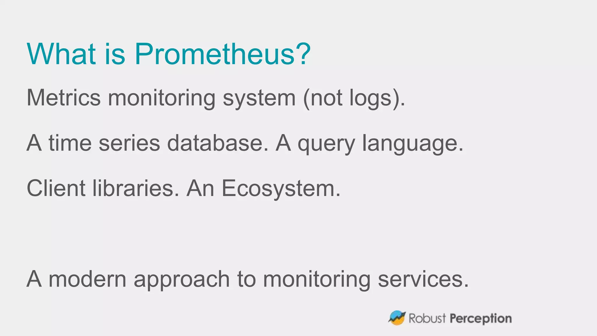 What is Prometheus?
Metrics monitoring system (not logs).
A time series database. A query language.
Client libraries. An Ecosystem.
A modern approach to monitoring services.
 