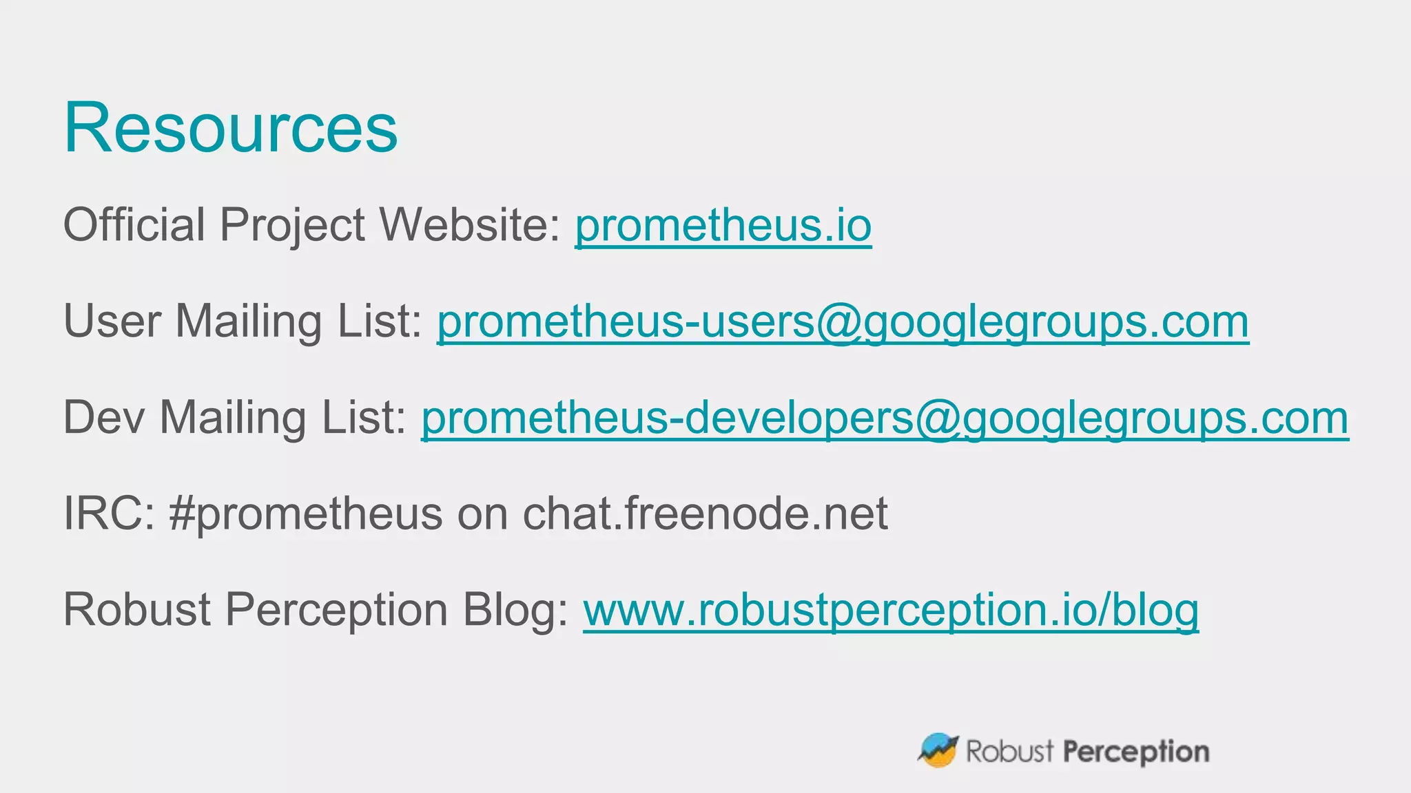 Resources
Official Project Website: prometheus.io
User Mailing List: prometheus-users@googlegroups.com
Dev Mailing List: prometheus-developers@googlegroups.com
IRC: #prometheus on chat.freenode.net
Robust Perception Blog: www.robustperception.io/blog
 