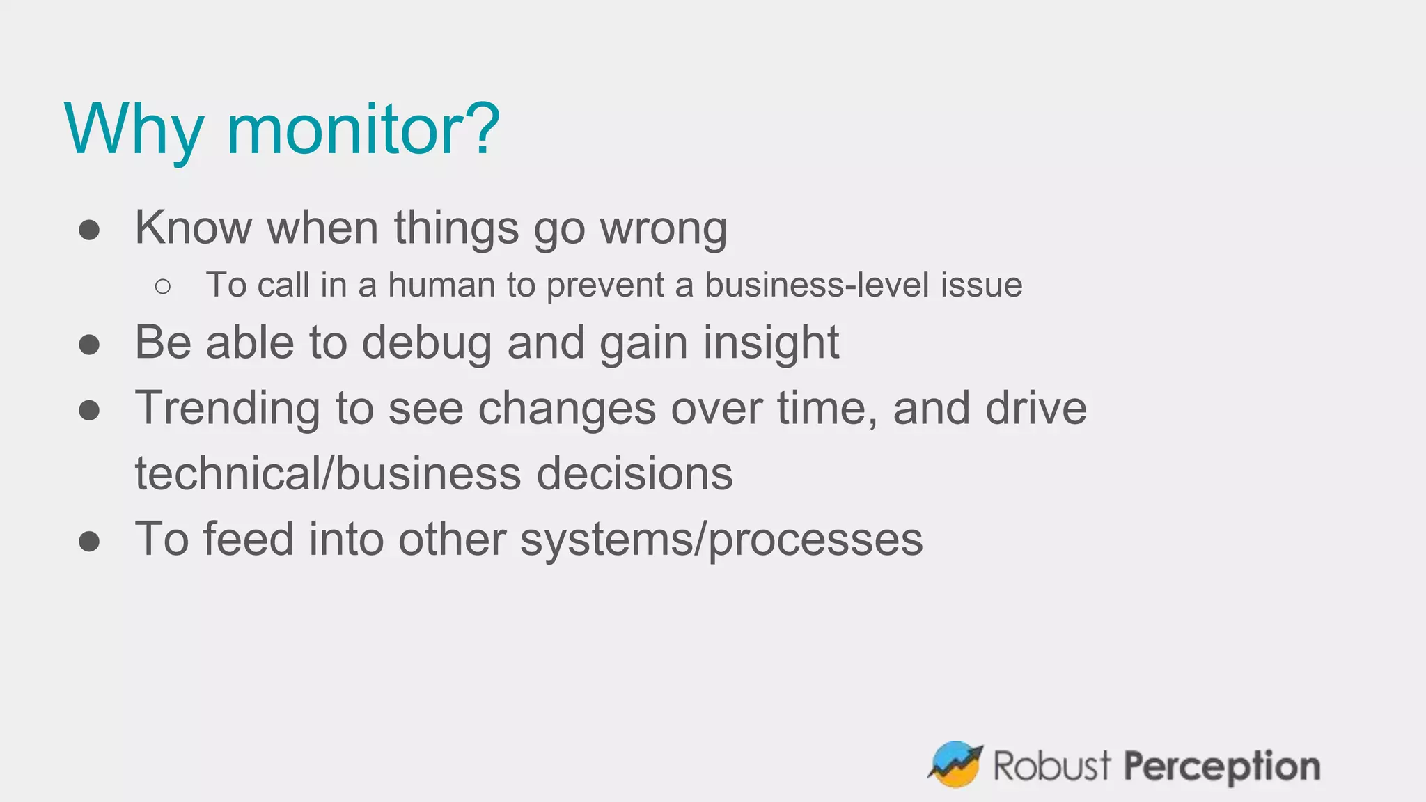 Why monitor?
● Know when things go wrong
○ To call in a human to prevent a business-level issue
● Be able to debug and gain insight
● Trending to see changes over time, and drive
technical/business decisions
● To feed into other systems/processes
 