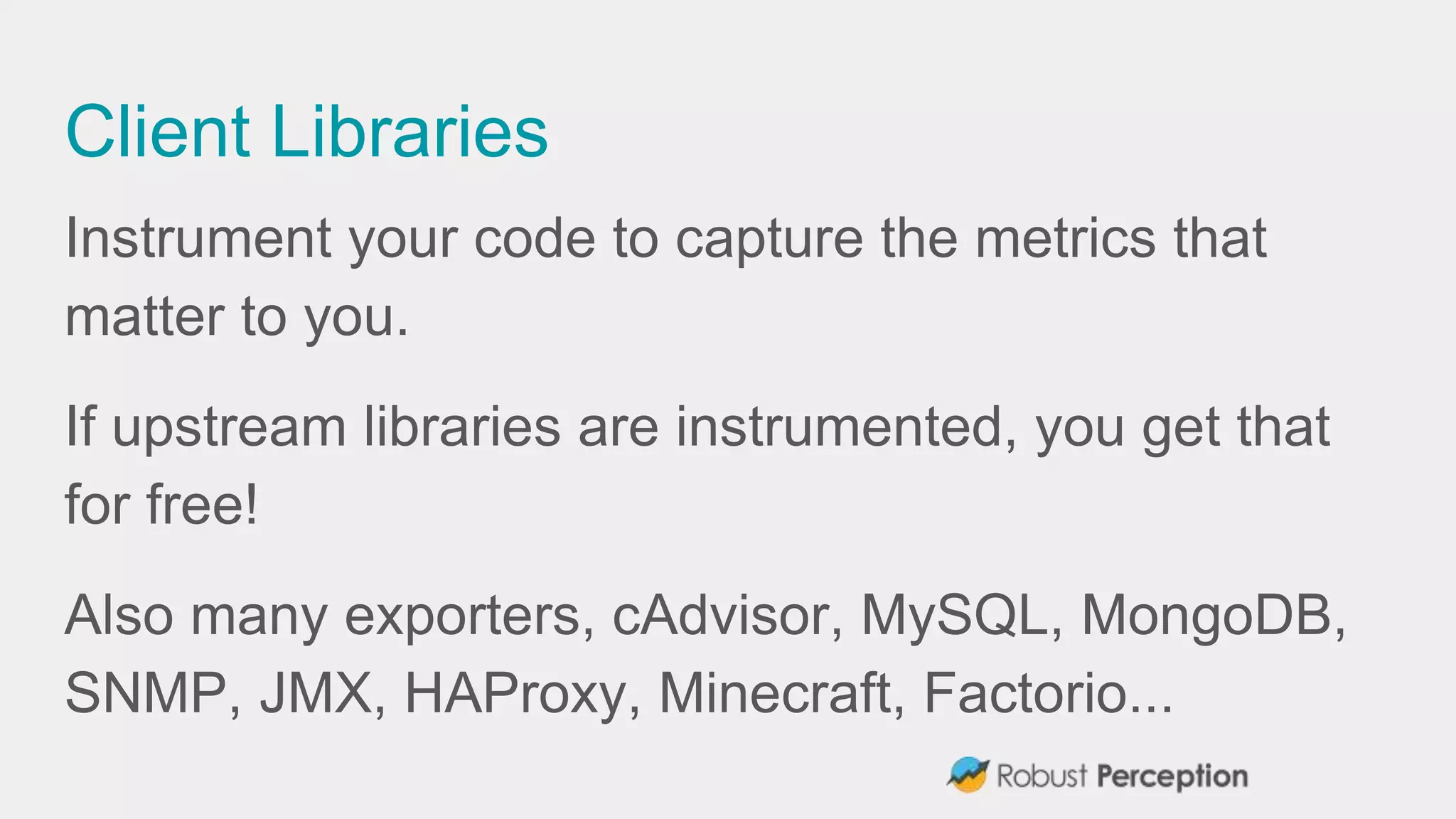 Client Libraries
Instrument your code to capture the metrics that
matter to you.
If upstream libraries are instrumented, you get that
for free!
Also many exporters, cAdvisor, MySQL, MongoDB,
SNMP, JMX, HAProxy, Minecraft, Factorio...
 