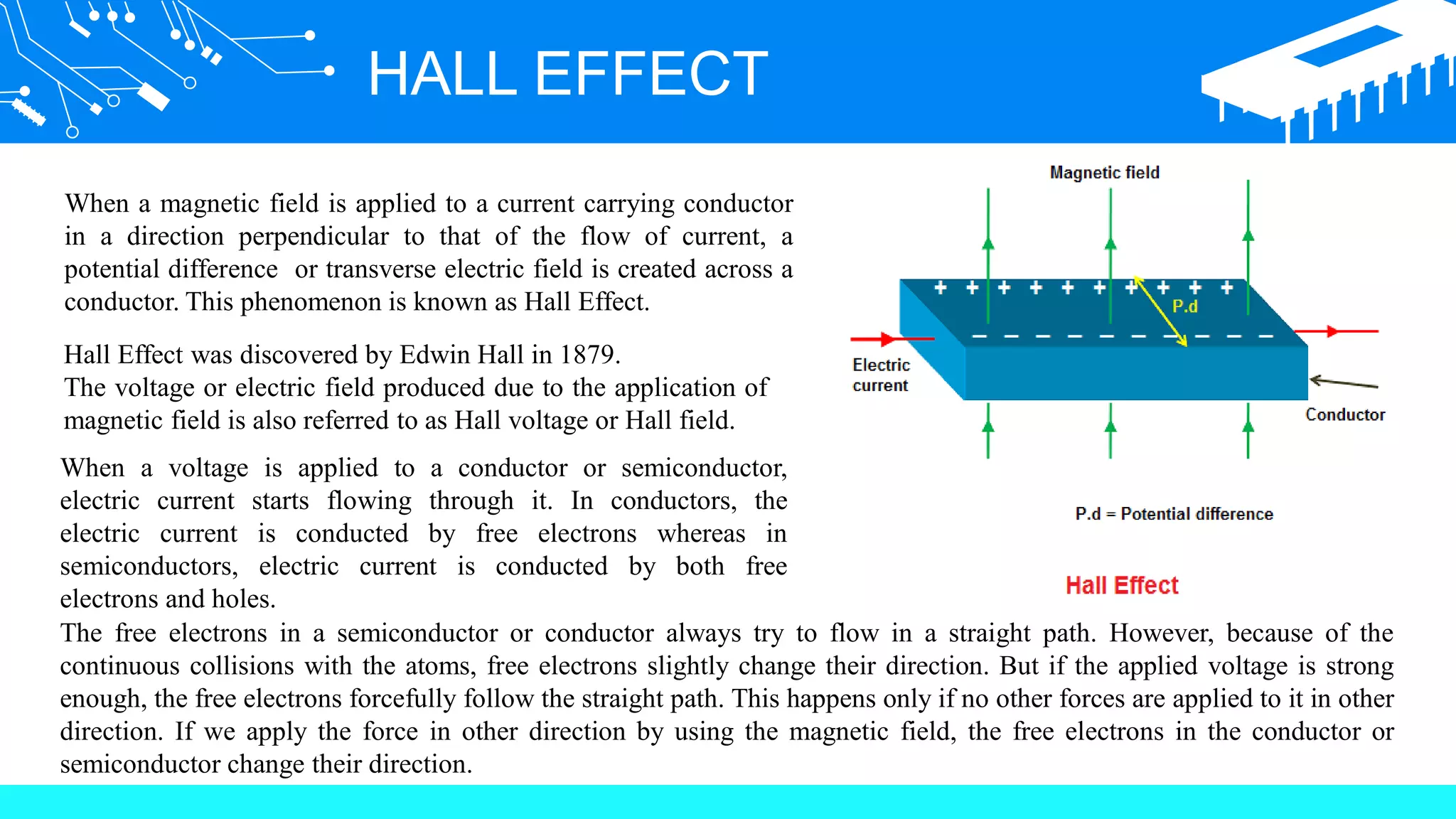 HALL EFFECT
When a magnetic field is applied to a current carrying conductor
in a direction perpendicular to that of the flow of current, a
potential difference or transverse electric field is created across a
conductor. This phenomenon is known as Hall Effect.
Hall Effect was discovered by Edwin Hall in 1879.
The voltage or electric field produced due to the application of
magnetic field is also referred to as Hall voltage or Hall field.
When a voltage is applied to a conductor or semiconductor,
electric current starts flowing through it. In conductors, the
electric current is conducted by free electrons whereas in
semiconductors, electric current is conducted by both free
electrons and holes.
The free electrons in a semiconductor or conductor always try to flow in a straight path. However, because of the
continuous collisions with the atoms, free electrons slightly change their direction. But if the applied voltage is strong
enough, the free electrons forcefully follow the straight path. This happens only if no other forces are applied to it in other
direction. If we apply the force in other direction by using the magnetic field, the free electrons in the conductor or
semiconductor change their direction.
 