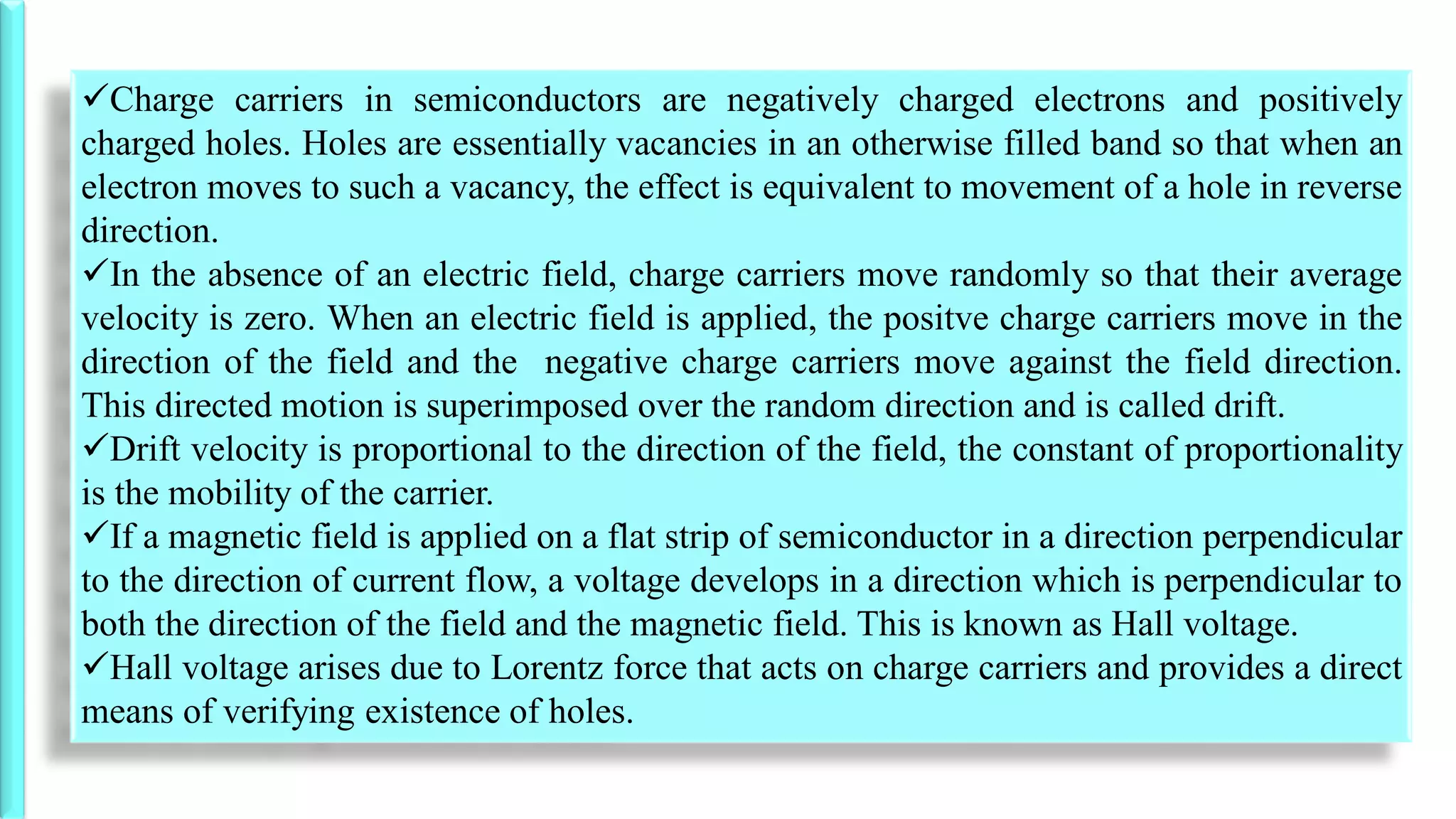 Charge carriers in semiconductors are negatively charged electrons and positively
charged holes. Holes are essentially vacancies in an otherwise filled band so that when an
electron moves to such a vacancy, the effect is equivalent to movement of a hole in reverse
direction.
In the absence of an electric field, charge carriers move randomly so that their average
velocity is zero. When an electric field is applied, the positve charge carriers move in the
direction of the field and the negative charge carriers move against the field direction.
This directed motion is superimposed over the random direction and is called drift.
Drift velocity is proportional to the direction of the field, the constant of proportionality
is the mobility of the carrier.
If a magnetic field is applied on a flat strip of semiconductor in a direction perpendicular
to the direction of current flow, a voltage develops in a direction which is perpendicular to
both the direction of the field and the magnetic field. This is known as Hall voltage.
Hall voltage arises due to Lorentz force that acts on charge carriers and provides a direct
means of verifying existence of holes.
 