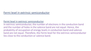 Fermi level in extrinsic semiconductor
Fermi level in extrinsic semiconductor
In extrinsic semiconductor, the number of electrons in the conduction band
and the number of holes in the valence band are not equal. Hence, the
probability of occupation of energy levels in conduction band and valence
band are not equal. Therefore, the Fermi level for the extrinsic semiconductor
lies close to the conduction or valence band.
 