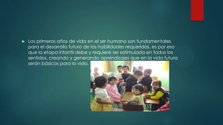  Los primeros años de vida en el ser humano son fundamentales
para el desarrollo futuro de las habilidades requeridas, es por eso
que la etapa infantil debe y requiere ser estimulada en todos los
sentidos, creando y generando aprendizajes que en la vida futura
serán básicos para la vida.
 