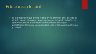 Educación Inicial
 es la educación que el niño recibe en sus primeros años de vida (0-
6), ésta es una etapa muy importante en el desarrollo del niño, ya
que se influenciar el desarrollo de habilidades físicas y/o
psicológicas, fomentar su creatividad, se le enseña a ser autónomo
y auténtico.
 