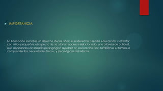 La Educación Inicial es un derecho de los niños; es el derecho a recibir educación, y al tratar
con niños pequeños, el aspecto de la crianza aparece relacionado, una crianza de calidad,
que aportando una mirada pedagógica ayudará no sólo al niño, sino también a su familia, a
comprender las necesidades físicas, y psicológicas del infante.
 IMPORTANCIA
 