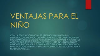 VENTAJAS PARA EL
NIÑO
CON LA EDUCACIÓN INICIAL SE PRETENDE GARANTIZAR UN
DESARROLLO ARMÓNICO DEL NIÑO, PARA ELLO SE CUENTA CON UN
PROGRAMA PEDAGÓGICO Y SU OPERACIÓN COMPETE A TODOS LOS
ADULTOS QUE SE RELACIONAN Y EJERCEN UNA INFLUENCIA EN LOS
MENORES, PUEDEN SER SUS FAMILIARES O PERSONAL ESPECIALIZADO
EN EDUCACIÓN. SE BRINDA EN DOS MODALIDADES: ESCOLARIZADA Y
NO ESCOLARIZADA.
 