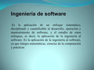 Ingeniería de software

 Es la aplicación de un enfoque sistemático,
disciplinado y cuantificable al desarrollo, operación y
mantenimiento de software, y el estudio de estos
enfoques, es decir, la aplicación de la ingeniería al
software. Es la aplicación de la ingeniería al software,
ya que integra matemáticas, ciencias de la computación
y prácticas
 