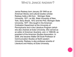 WHO’S JANICE RADWAY?

Janice Radway born January 29 1949 as an
American literary and cultural studies scholar.
Radway holds a BA from Michigan State
University, 1971, an MA, State University of New
York, Stony Brook, 1972 and the PhD, Michigan State
University, 1977. She taught in the American
Civilization Department at the University of
Pennsylvania and in the Literature Program (which
she also chaired) at Duke University. She served as
an editor of American Quarterly, and, in 1998-99, as
president of the American Studies Association. In
2008, she became Walter Dill Scott Professor of
Communication Studies at North-western
University. Radway is also professor emerita of
Literature and History at Duke University.
 