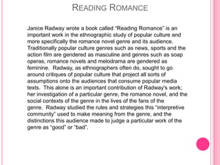 READING ROMANCE

Janice Radway wrote a book called “Reading Romance” is an
important work in the ethnographic study of popular culture and
more specifically the romance novel genre and its audience.
Traditionally popular culture genres such as news, sports and the
action film are gendered as masculine and genres such as soap
operas, romance novels and melodrama are gendered as
feminine. Radway, as ethnographers often do, sought to go
around critiques of popular culture that project all sorts of
assumptions onto the audiences that consume popular media
texts. This alone is an important contribution of Radway's work;
her investigation of a particular genre, the romance novel, and the
social contexts of the genre in the lives of the fans of the
genre. Radway studied the rules and strategies this “interpretive
community” used to make meaning from the genre, and the
distinctions this audience made to judge a particular work of the
genre as “good” or “bad”.
 