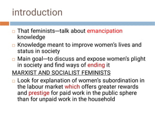 introduction




That feminists---talk about emancipation
knowledge
Knowledge meant to improve women’s lives and
status in society
Main goal---to discuss and expose women’s plight
in society and ﬁnd ways of ending it
MARXIST AND SOCIALIST FEMINISTS
Look for explanation of women’s subordination in
the labour market which offers greater rewards
and prestige for paid work in the public sphere
than for unpaid work in the household
 