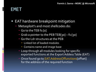 Fermín J. Serna – MSRC @ Microsoft

EMET

 EAT hardware breakpoint mitigation
   Metasploit’s and most shellcodes do:
  ...