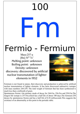 100
Fm
Fermio - Fermium
Mass:257 u
[Rn] 5f12
7s2
Melting point: unknown
Boiling point: unknown
Density: unknown
discovery: discovered by artificial
nuclear transmutation of lighter
elements in 1952
Fermium is not found in nature, their discovery and production is achieved by artificial
nuclear transmutation of lighter elements. It has been discovered radioactive isotopes
with mass numbers 244-259. The total weight of fermium that has been synthesized is
much less than a millionth of gram.
Spontaneous fission i the primary mode of decay for 244-Fm, 256-Fm and 258-Fm.The
longest life isotope is 257-Fm,which has a half life of about 100 days.The fermium-258
decays by spontaneous fission and has a half life of 0.38 milliseconds.This suggests the
existence of an abnormality at this point in the periodic table.
 