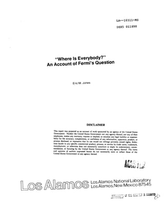 LA--10311-MS 
I)E85011898 
“Where Is Everybody?” 
An Account of Fermi’s Question 
Eric M. Jones 
DISCLAIMER 
This report was prepared as an account of work sponsored by an agency of the United States 
Government. Neither the United States Government nor any agency thereof, nor any of their 
employees, makes any warranty, express or implied, or assumes any Iegal liability or responsi-bility 
for the accuracy, completeness, or usefulness of any information, apparatus, product, or 
process disclosed, or represents that its usc would not infringe privately owned rights, Refer-ence 
herein to any specific commercial product, process, or service by trade name, trademark, 
manufacturer, or otherwise does not necessarily constitute or imply its endorsement, recom-mendation, 
or favoring by the United States Government or any agency thereof. The views 
and opinions of authors expressed herein do not necessarily state or reflect those of the 
United States Government or any agency thereof. 
~~~ ~[~llill~~~...,....,.~....i..87545 
Los Alamos National Laboratory 
 