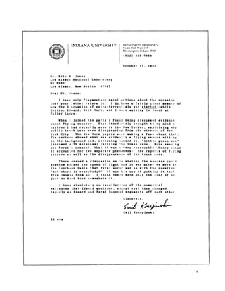 NDIANA UNIVERSITY DEPAKTM ENT OF PHYSICS 
SwainHall-V/e1s1t7 
Bloomington, Indiana 47405 
(812) 335-7658 
October 17, 1984 
Dr. Eric M. Jones 
Los Alarnos National Laboratory 
MS F665 
Los Alamos, New Mexico 67545 
Dear Dr. Jones: 
I have only fragmentary recollections about 
that your letter refers to. I @have a fairly 
the occasion 
clear memory of 
how the discussion of extra-terrestials got started-–while 
Enrico, Edward, Herb York, and I were walking to lunch at 
Fuller Lodge. 
When I joined tbe party I found being discussed evidence 
about flying saucers. That immediately brought to ly mind a 
cartoon I had recently seen in the New Yorker, explaining why 
public trash cans were disappearing from the streets of New 
York City. The New York papers were laking a fuss about that. 
The cartoon showed what was evidently a flying saucer sitting 
in the background and, streaming toward it, “little green men” 
(endowed with antennas) carrying the trash cans. More amusing 
was Fermi’s comment, that it was a very reasonable theory since 
it accounted for two separate phenomena: the reports of flying 
saucers as well as the disappearance of the trash cans. 
There ensued a discussion as to whether the saucers could 
somehow exceed the speed of light and it was after we were at 
the luncheon table that Fermi surprised us with the question: 
“But where is everybody?” It was his way of putting it that 
drew laughs from us. I think there were only the four of us 
just as Herb York remembers it. 
I have absolutely no recollection of the numerical 
estimates that Edward nentions, except that they changed 
rapidly as Edward and Fermi bounced arguments off each other. 
Sincerely, 
Emil Konopinski 
EK:dsm 
5 
 